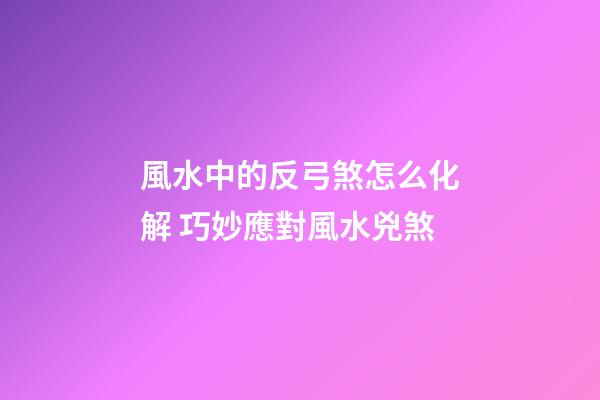 風水中的反弓煞怎么化解 巧妙應對風水兇煞
